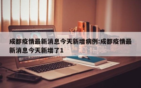 成都疫情最新消息今天新增病例:成都疫情最新消息今天新增了1