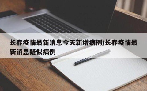 长春疫情最新消息今天新增病例/长春疫情最新消息疑似病例