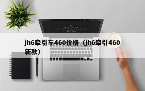 jh6牵引车460价格（jh6牵引460新款）
