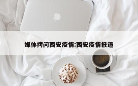 媒体拷问西安疫情:西安疫情报道