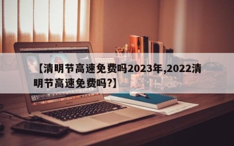 【清明节高速免费吗2023年,2022清明节高速免费吗?】