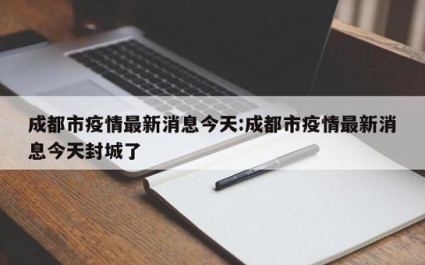 成都市疫情最新消息今天:成都市疫情最新消息今天封城了