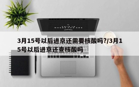 3月15号以后进京还需要核酸吗?/3月15号以后进京还查核酸吗