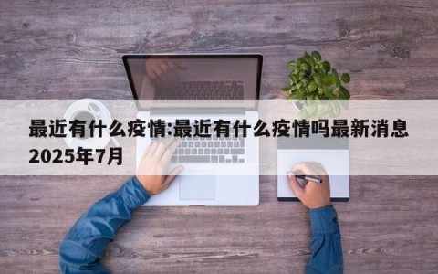 最近有什么疫情:最近有什么疫情吗最新消息2025年7月