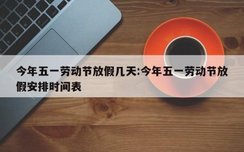 今年五一劳动节放假几天:今年五一劳动节放假安排时间表
