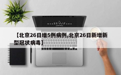 【北京26日增5例病例,北京26日新增新型冠状病毒】