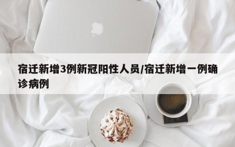 宿迁新增3例新冠阳性人员/宿迁新增一例确诊病例