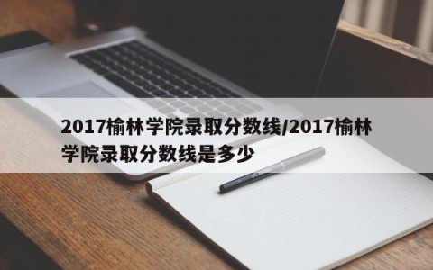 2017榆林学院录取分数线/2017榆林学院录取分数线是多少