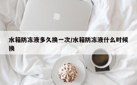 水箱防冻液多久换一次/水箱防冻液什么时候换