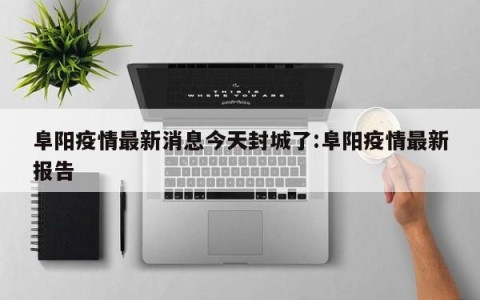 阜阳疫情最新消息今天封城了:阜阳疫情最新报告