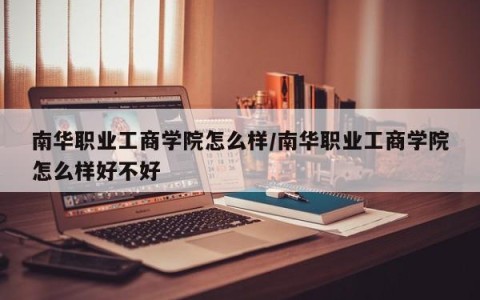 南华职业工商学院怎么样/南华职业工商学院怎么样好不好