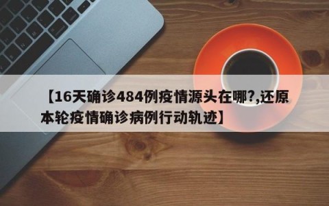 【16天确诊484例疫情源头在哪?,还原本轮疫情确诊病例行动轨迹】