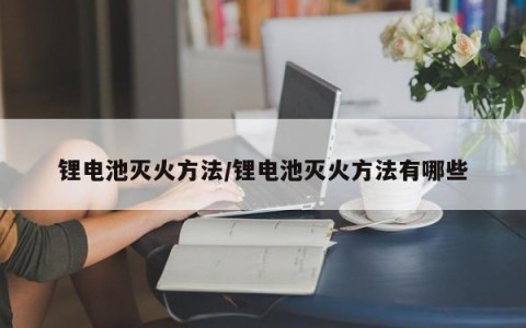 锂电池灭火方法/锂电池灭火方法有哪些