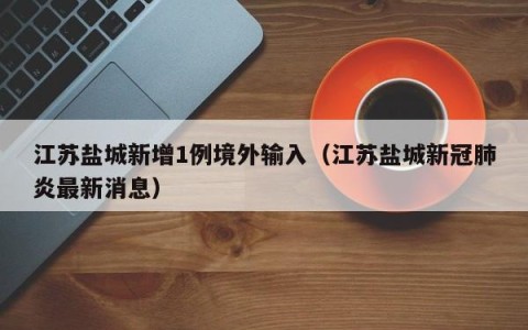 江苏盐城新增1例境外输入（江苏盐城新冠肺炎最新消息）
